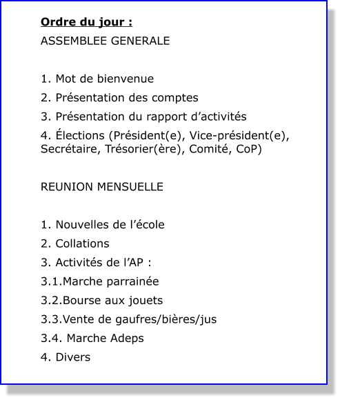 Ordre du jour : ASSEMBLEE GENERALE  1. Mot de bienvenue 2. Présentation des comptes 3. Présentation du rapport d’activités 4. Élections (Président(e), Vice-président(e), Secrétaire, Trésorier(ère), Comité, CoP)  REUNION MENSUELLE  1. Nouvelles de l’école 2. Collations 3. Activités de l’AP : 3.1.Marche parrainée 3.2.Bourse aux jouets 3.3.Vente de gaufres/bières/jus 3.4. Marche Adeps 4. Divers