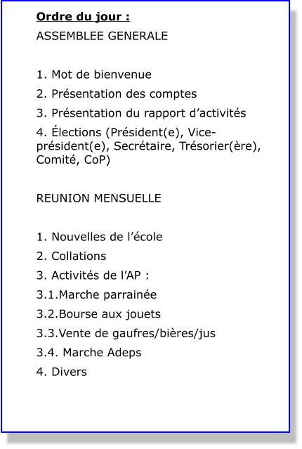 Ordre du jour : ASSEMBLEE GENERALE  1. Mot de bienvenue 2. Présentation des comptes 3. Présentation du rapport d’activités 4. Élections (Président(e), Vice-président(e), Secrétaire, Trésorier(ère), Comité, CoP)  REUNION MENSUELLE  1. Nouvelles de l’école 2. Collations 3. Activités de l’AP : 3.1.Marche parrainée 3.2.Bourse aux jouets 3.3.Vente de gaufres/bières/jus 3.4. Marche Adeps 4. Divers