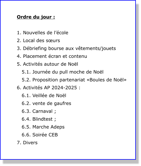 Ordre du jour :  1. Nouvelles de l’école 2. Local des sœurs  3. Débriefing bourse aux vêtements/jouets 4. Placement écran et contenu 5. Activités autour de Noël    5.1. Journée du pull moche de Noël    5.2. Proposition partenariat «Boules de Noël» 6. Activités AP 2024-2025 :    6.1. Veillée de Noël    6.2. vente de gaufres    6.3. Carnaval ;    6.4. Blindtest ;    6.5. Marche Adeps    6.6. Soirée CEB 7. Divers