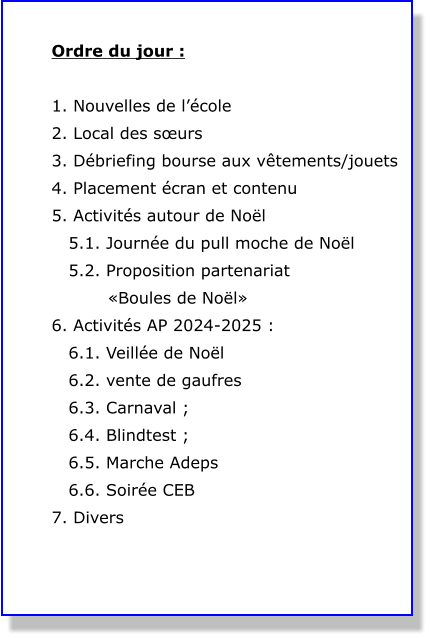 Ordre du jour :  1. Nouvelles de l’école 2. Local des sœurs  3. Débriefing bourse aux vêtements/jouets 4. Placement écran et contenu 5. Activités autour de Noël    5.1. Journée du pull moche de Noël    5.2. Proposition partenariat            «Boules de Noël» 6. Activités AP 2024-2025 :    6.1. Veillée de Noël    6.2. vente de gaufres    6.3. Carnaval ;    6.4. Blindtest ;    6.5. Marche Adeps    6.6. Soirée CEB 7. Divers