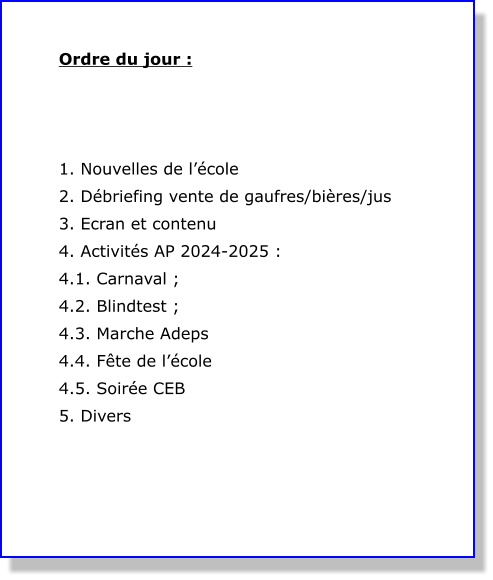 Ordre du jour :    1. Nouvelles de l’école 2. Débriefing vente de gaufres/bières/jus 3. Ecran et contenu 4. Activités AP 2024-2025 : 4.1. Carnaval ; 4.2. Blindtest ; 4.3. Marche Adeps 4.4. Fête de l’école 4.5. Soirée CEB 5. Divers