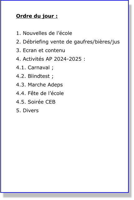 Ordre du jour :  1. Nouvelles de l’école 2. Débriefing vente de gaufres/bières/jus 3. Ecran et contenu 4. Activités AP 2024-2025 : 4.1. Carnaval ; 4.2. Blindtest ; 4.3. Marche Adeps 4.4. Fête de l’école 4.5. Soirée CEB 5. Divers